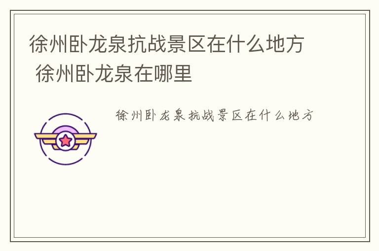 徐州卧龙泉抗战景区在什么地方 徐州卧龙泉在哪里